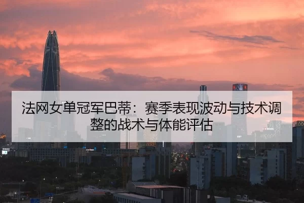 法网女单冠军巴蒂：赛季表现波动与技术调整的战术与体能评估