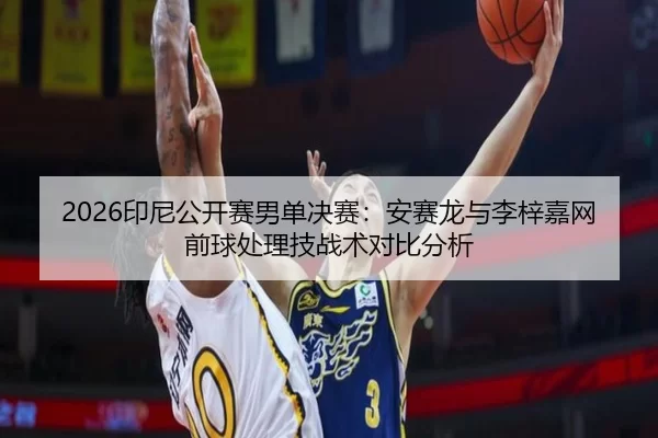 2026印尼公开赛男单决赛：安赛龙与李梓嘉网前球处理技战术对比分析