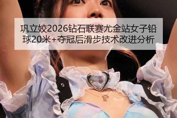 巩立姣2026钻石联赛尤金站女子铅球20米+夺冠后滑步技术改进分析