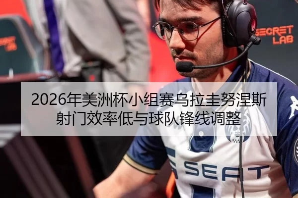 2026年美洲杯小组赛乌拉圭努涅斯射门效率低与球队锋线调整