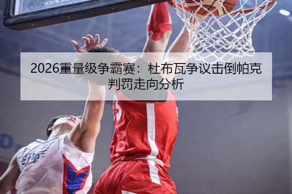 2026重量级争霸赛：杜布瓦争议击倒帕克判罚走向分析
